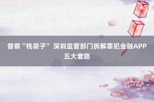 督察“钱袋子” 深圳监管部门拆解罪犯金融APP五大套路